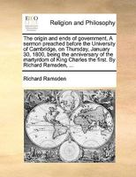 The Origin and Ends of Government: A Sermon Preached Before the University of Cambridge, on Thursday, January 30, 1800, Being the Anniversary of the Martyrdom of King Charles the First. by Richard Ram 127661599X Book Cover