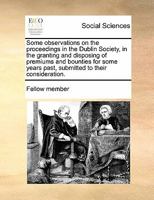 Some observations on the proceedings in the Dublin Society, in the granting and disposing of premiums and bounties for some years past, submitted to their consideration. 1171428626 Book Cover