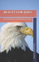 Beauty For Ashes: They Shall Mount Up With Wings As Eagles B0884BSJNG Book Cover