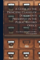 A guide to the principal classes of documents preserved in the Public Record Office 1014819954 Book Cover