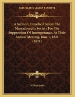 A Sermon, Preached Before The Massachusetts Society For The Suppression Of Intemperance, At Their Annual Meeting, June 1, 1821 1169575587 Book Cover