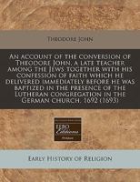 An account of the conversion of Theodore John, a late teacher among the Jews together with his confession of faith which he delivered immediately ... in the German church, 1692 1171283954 Book Cover