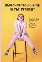 Wholehearted Living In The Present: Practical Ways For Moving Towards Emotional Maturity B09PKRXRM8 Book Cover