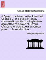 A Speech, delivered in the Town Hall, Sheffield ... at a public meeting, convened to petition the Legislature against the admission of Roman Catholics ... and political power ... Second edition. 124106167X Book Cover