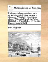 Philosophical conversations: or, a new system of physics, by way of dialogue. With eighty nine copper plates. Written in French by Father Regnault ... Translated ... by Thomas Dale, ... Volume 3 of 3 1170694020 Book Cover