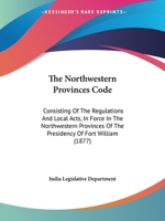 The Northwestern Provinces Code: Consisting of the Regulations and Local Acts, in Force in the Northwestern Provinces of the Presidency of Fort Willia 1165612917 Book Cover
