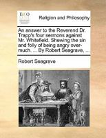 An answer to the Reverend Dr. Trapp's four sermons against Mr. Whitefield. Shewing the sin and folly of being angry over-much. ... By Robert Seagrave, ... 1170867502 Book Cover
