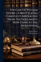 The Case of William Cooke ... Fairly Stated, Carefully Abstracted from the Documents Now Lying at the India House 1178649482 Book Cover
