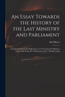 An Essay Towards the History of the Last Ministry and Parliament: Containing Seasonable Reflections on I. Favourites II. Ministers of State III. Parties IV. Parliaments and V. Publick Credit 1014227429 Book Cover