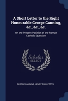 A Short Letter to the Right Honourable George Canning, &C., &C., &C.: On the Present Position of the Roman Catholic Question 1376727471 Book Cover