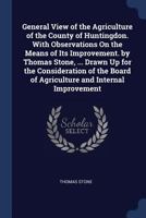 General View of the Agriculture of the County of Huntingdon. With Observations On the Means of Its Improvement. by Thomas Stone, ... Drawn Up for the ... Board of Agriculture and Internal Improvement 137638146X Book Cover