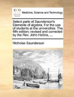 Select parts of Saunderson's Elements of algebra. For the use of students at the universities. The fifth edition; revised and corrected by the Rev. John Hellins, ... 1140674838 Book Cover