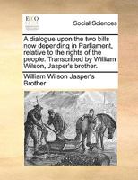 A dialogue upon the two bills now depending in Parliament, relative to the rights of the people. Transcribed by William Wilson, Jasper's brother. 1170375006 Book Cover