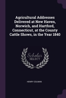 Agricultural Addresses Delivered at New Haven, Norwich, and Hartford, Connecticut, at the County Cattle Shows, in the Year 1840 1377351955 Book Cover