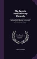 The Female Revolutionary Plutarch: Containing Biographical, Historical and Revolutionary Sketches, Characters and Anecdotes, Volume 1 1359013547 Book Cover