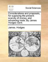 Considerations and proposals, for supplying the present scarcity of money, and advancing trade. By James Hodges Gent. 1140673092 Book Cover