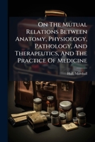 On The Mutual Relations Between Anatomy, Physiology, Pathology, And Therapeutics, And The Practice Of Medicine: Being The Gulstonian Lectures For Mdcccxlii 124698766X Book Cover