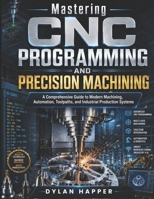 Mastering CNC Programming and Precision Machining: A Comprehensive Guide to Modern Machining, Automation, Toolpaths, and Industrial Production Systems B0H1QW72ZW Book Cover