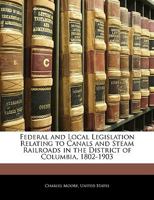 Federal and Local Legislation Relating to Canals and Steam Railroads in the District of Columbia, 1802-1903 1145978789 Book Cover