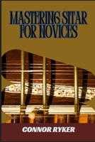 MASTERING SITAR FOR NOVICES: Learn Ragas, Techniques, Finger Exercises, And Indian Classical Music Fundamentals B0DY5DH62S Book Cover