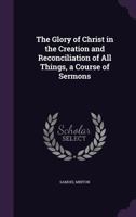 The Glory of Christ in the Creation and Reconciliation of All Things, a Course of Sermons 114462553X Book Cover
