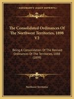 The Consolidated Ordinances Of The Northwest Territories, 1898 V2: Being A Consolidation Of The Revised Ordinances Of The Territories, 1888 1165129922 Book Cover