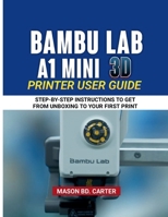 BAMBU LAB A1 MINI 3D PRINTER USER GUIDE: STEP-BY STEP INSTRUCTIONS TO GET FROM UNBOXING TO YOUR FIRST PRIN B0FRDHYG7T Book Cover