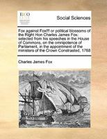 Fox against Fox!!! or political blossoms of the Right Hon Charles James Fox: selected from his speeches in the House of Commons, on the omnipotence of ... the ministers of the Crown Constrasted, 1788 1357037090 Book Cover