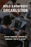 Build A Nonprofit Organization: Efficient Fundraising, Leadership To Membership, Start-Up To Success: Non Profit Organization Examples B0915VD52N Book Cover