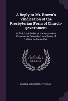 A Reply to Mr. Brown's Vindication of the Presbyterian Form of Church-government: In Which the Order of the Apostolical Churches is Defended. In a Series of Letters to the Author 1378218418 Book Cover