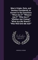 Man's Origin, Duty, and Destiny Considered, in Answer to the Questions - What Am I? Whence Am I? Why Am I? Whither Am I Going? What Are My Wants? Who Will Give Me Aid? 1141429659 Book Cover