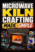 MICROWAVE KILN CRAFTING MADE SIMPLE: An Essential Beginner's Guide to Fusing Glass, Firing Small Ceramics, Creating Jewelry, and Achieving Safe, Consistent Results at Home B0HF9VGLVK Book Cover