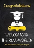 Congratulations! Welcome to The Real World - This is Where the Real fun begins!: Funny Graduation Gift - A Lined Journal - Notebook With Inspirational Quotes for Him or Her 1099135273 Book Cover