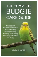 THE COMPLETE BUDGIE CARE GUIDE: The Essential Handbook for Parakeet Owners: Feeding, Training, Housing, Breeding, and Keeping your Budgies Healthy and Happy B0FPRCS9WR Book Cover
