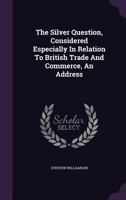 The Silver Question, Considered Especially In Relation To British Trade And Commerce, An Address... 1346401101 Book Cover