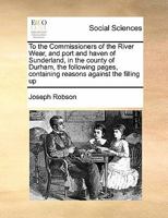 To the Commissioners of the River Wear, and port and haven of Sunderland, in the county of Durham, the following pages, containing reasons against the filling up 1171470568 Book Cover