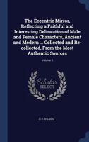 The Eccentric Mirror, Reflecting a Faithful and Interesting Delineation of Male and Female Characters, Ancient and Modern ... Collected and Re-Collected, from the Most Authentic Sources; Volume 3 1376894688 Book Cover