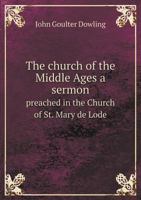 The Church of the Middle Ages: A Sermon, Preached in the Church of St. Mary de Lode, Gloucester, Monday, May 8, 1837, at the Visitation of John Timbrill 1347420452 Book Cover