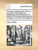 The eyes of Ireland open. Being, a short view of the project for establishing the intended bank of Ireland: With some remarks upon its managers, promoters and progress. 1171440480 Book Cover