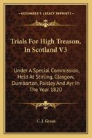 Trials For High Treason, In Scotland V3: Under A Special Commission, Held At Stirling, Glasgow, Dumbarton, Paisley And Ayr In The Year 1820 1163303496 Book Cover