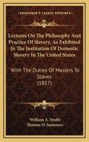 Lectures On the Philosophy and Practice of Slavery: As Exhibited in the Institution of Domestic Slavery in the United States; With the Duties of Masters and Slaves 1480069728 Book Cover