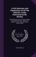 A full detection and explanation of all the delusive tricks performed by Mr. Breslau, which will, upon the first perusal, enable any person, not only ... all his tricks, but also to perform them ... 1179314735 Book Cover