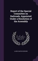 Report of the Special Committee on Railroads, Appointed Under a Resolution of the Assembly 1356580912 Book Cover