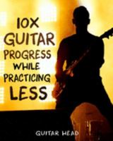 10x Guitar Progress While Practicing Less: How to Hack Your Practice Routine and Fast-Track Your Guitar Playing 1691559946 Book Cover