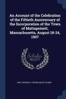 An Account of the Celebration of the Fiftieth Anniversary of the Incorporation of the Town of Mattapoisett, Massachusetts, August 18-24, 1907 1376494272 Book Cover