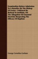 Examination Before Admission to a Benefice by the Bishop of Exeter: Followed by Refusal to Institute, on the Allegation of Unsound Doctrine Respecting the Efficacy of Baptism 0548700672 Book Cover