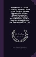 Introduction to General Chemistry. a Graded Course of One Hundred Lectures with an Atlas of Eighty Plates, Representing Chemists, Institutions, Prime Materials, Crystals, Diagrams and Apparatus; And I 1340717387 Book Cover