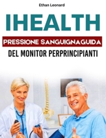 IHEALTH PRESSIONE SANGUIGNAGUIDA UTENTE DEL MONITOR PERPRINCIPIANTI: Il tuo manuale passo dopo passo per misurare, monitorare e migliorare i tuoi parametri vitali di salute (Italian Edition) B0FPNGGWDW Book Cover
