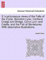 S.'s picturesque views of the Falls of the Clyde. Bonniton Lynn, Cartlane Craigs and Bridge, Corra Lynn and Castle, and the Fall of Stonebyres. With descriptive illustrations. 1241308535 Book Cover