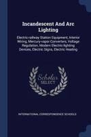 Incandescent and ARC Lighting: Electric-Railway Station Equipment, Interior Wiring, Mercury-Vapor Converters, Voltage Regulation, Modern Electric-Lighting Devices, Electric Signs, Electric Heating 1377198650 Book Cover